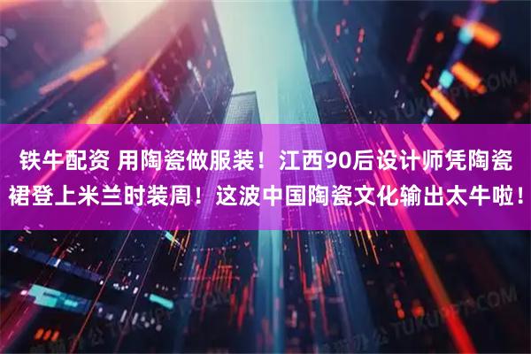 铁牛配资 用陶瓷做服装！江西90后设计师凭陶瓷裙登上米兰时装周！这波中国陶瓷文化输出太牛啦！