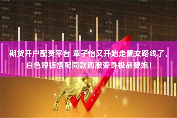 期货开户配资平台 章子怡又开始走靓女路线了，白色短裤搭配同款西服变身极品靓姐！