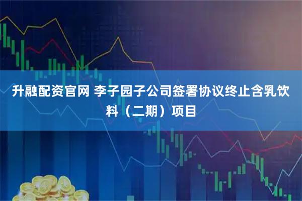 升融配资官网 李子园子公司签署协议终止含乳饮料（二期）项目