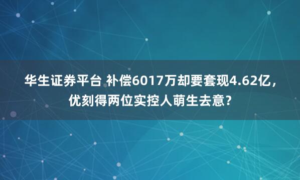 华生证券平台 补偿6017万却要套现4.62亿，优刻得两位实控人萌生去意？