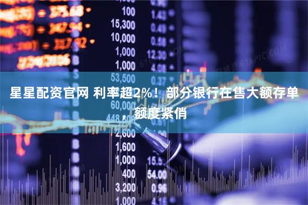 星星配资官网 利率超2%！部分银行在售大额存单，额度紧俏
