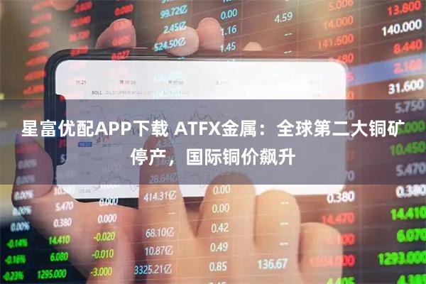 星富优配APP下载 ATFX金属：全球第二大铜矿停产，国际铜价飙升