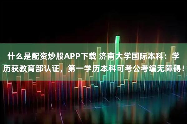 什么是配资炒股APP下载 济南大学国际本科：学历获教育部认证，第一学历本科可考公考编无障碍！