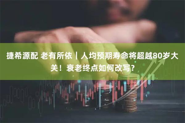 捷希源配 老有所依｜人均预期寿命将超越80岁大关！衰老终点如何改写？