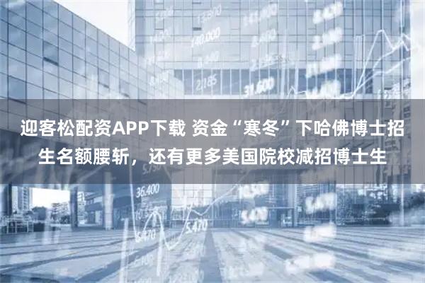 迎客松配资APP下载 资金“寒冬”下哈佛博士招生名额腰斩，还有更多美国院校减招博士生