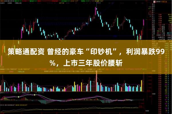策略通配资 曾经的豪车“印钞机”，利润暴跌99%，上市三年股价腰斩