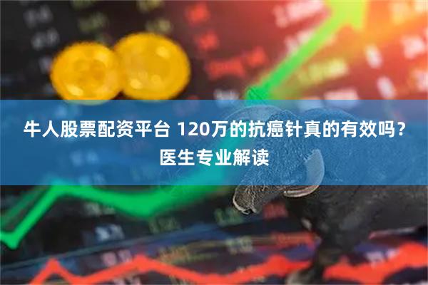 牛人股票配资平台 120万的抗癌针真的有效吗？医生专业解读