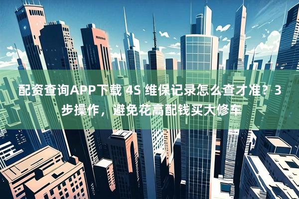 配资查询APP下载 4S 维保记录怎么查才准？3 步操作，避免花高配钱买大修车