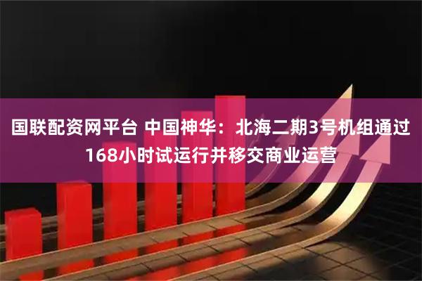 国联配资网平台 中国神华：北海二期3号机组通过168小时试运行并移交商业运营