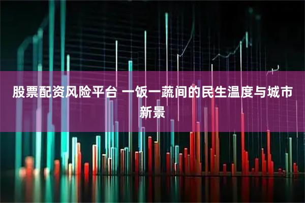 股票配资风险平台 一饭一蔬间的民生温度与城市新景