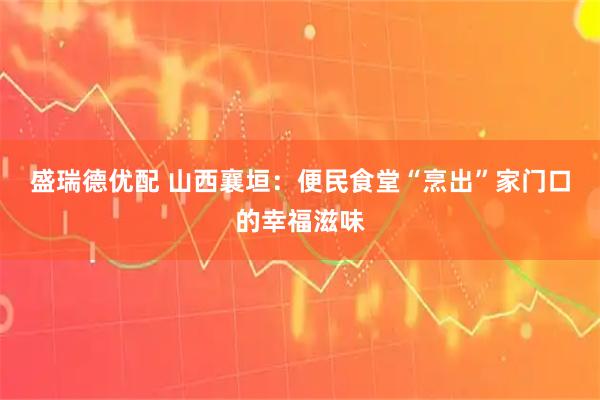 盛瑞德优配 山西襄垣：便民食堂“烹出”家门口的幸福滋味