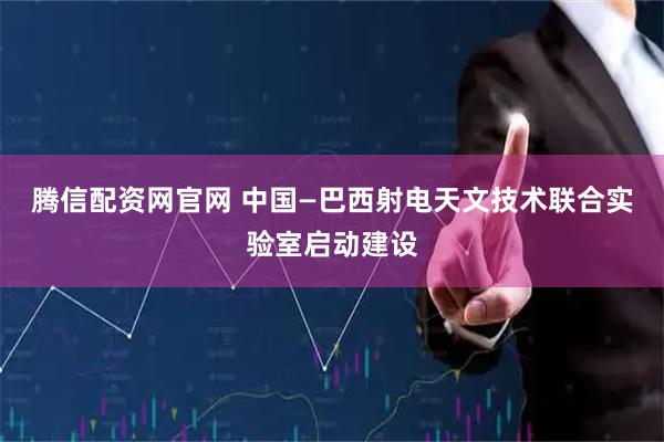 腾信配资网官网 中国—巴西射电天文技术联合实验室启动建设