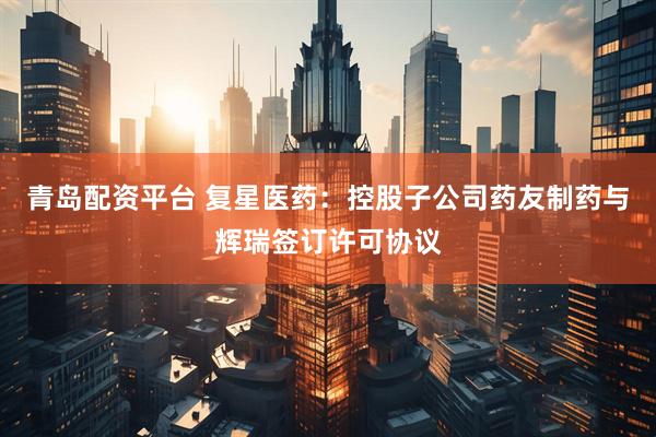 青岛配资平台 复星医药：控股子公司药友制药与辉瑞签订许可协议