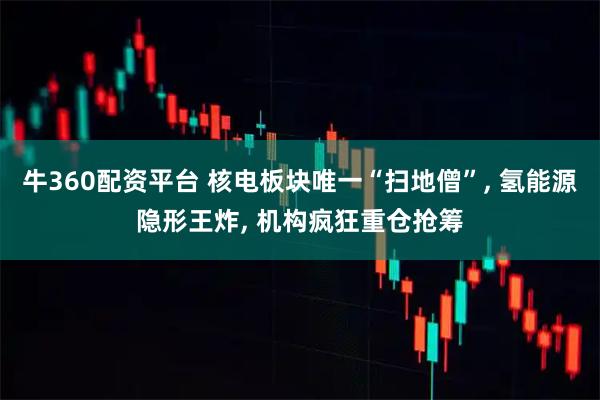 牛360配资平台 核电板块唯一“扫地僧”, 氢能源隐形王炸, 机构疯狂重仓抢筹
