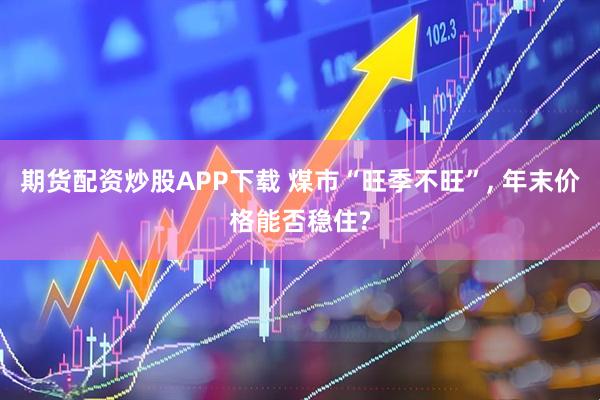 期货配资炒股APP下载 煤市“旺季不旺”, 年末价格能否稳住?
