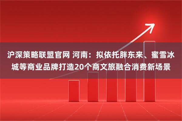 沪深策略联盟官网 河南：拟依托胖东来、蜜雪冰城等商业品牌打造20个商文旅融合消费新场景