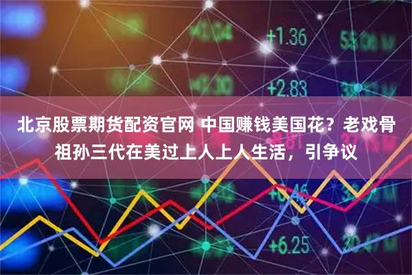 北京股票期货配资官网 中国赚钱美国花？老戏骨祖孙三代在美过上人上人生活，引争议