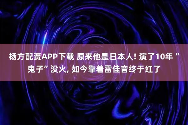 杨方配资APP下载 原来他是日本人! 演了10年“鬼子”没火, 如今靠着雷佳音终于红了