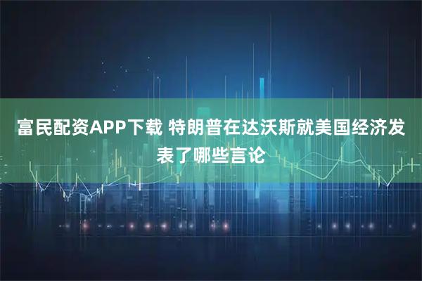 富民配资APP下载 特朗普在达沃斯就美国经济发表了哪些言论