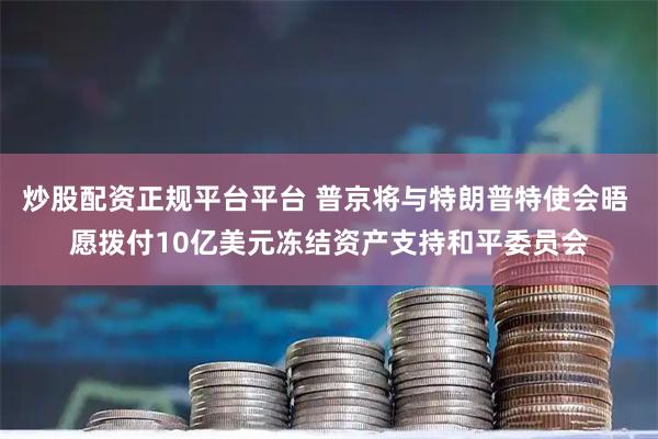 炒股配资正规平台平台 普京将与特朗普特使会晤 愿拨付10亿美元冻结资产支持和平委员会