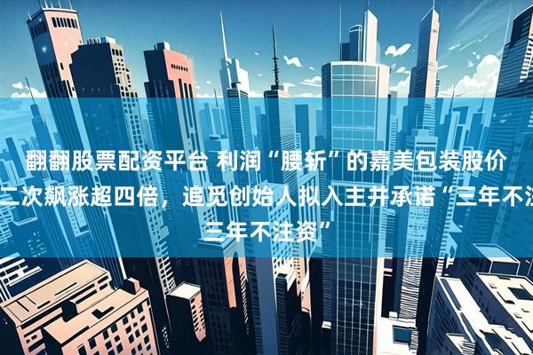 翻翻股票配资平台 利润“腰斩”的嘉美包装股价月内二次飙涨超四倍，追觅创始人拟入主并承诺“三年不注资”
