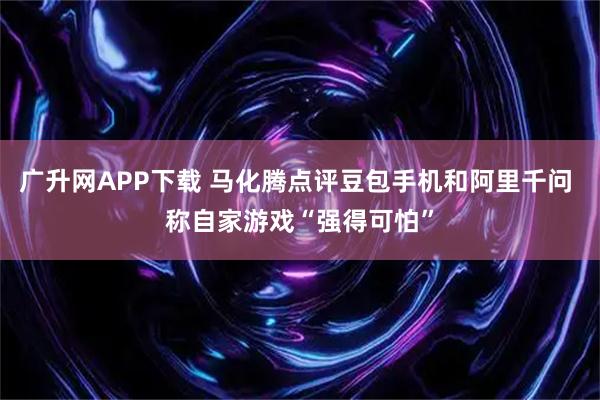 广升网APP下载 马化腾点评豆包手机和阿里千问 称自家游戏“强得可怕”