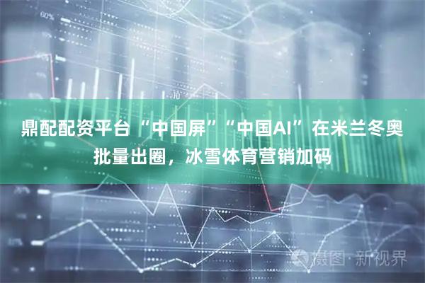 鼎配配资平台 “中国屏”“中国AI” 在米兰冬奥批量出圈，冰雪体育营销加码